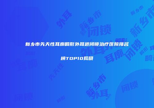 新乡市先天性耳廓畸形外耳道闭锁治疗医院排名榜TOP10揭晓