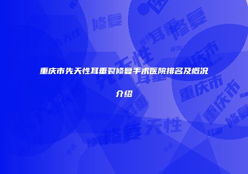 重庆市先天性耳垂裂修复手术医院排名及概况介绍