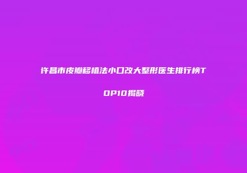 许昌市皮瓣移植法小口改大整形医生排行榜TOP10揭晓