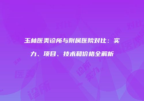 玉林医美诊所与附属医院对比：实力、项目、技术和价格全解析