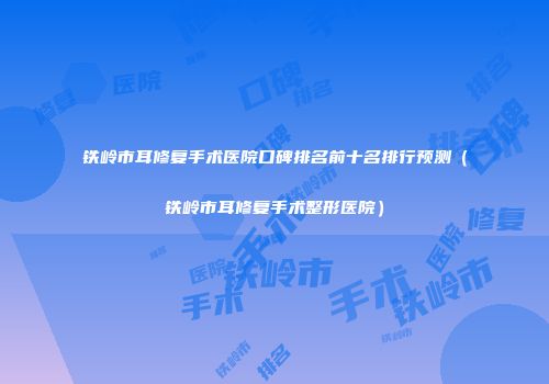 铁岭市耳修复手术医院口碑排名前十名排行预测（铁岭市耳修复手术整形医院）