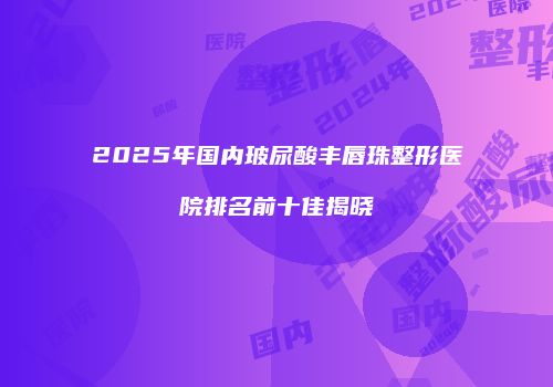 2025年国内玻尿酸丰唇珠整形医院排名前十佳揭晓
