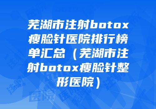 芜湖市注射botox瘦脸针医院排行榜单汇总（芜湖市注射botox瘦脸针整形医院）