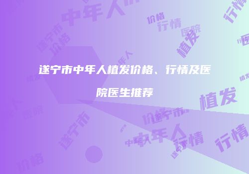 遂宁市中年人植发价格、行情及医院医生推荐