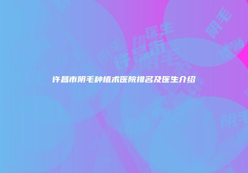 许昌市阴毛种植术医院排名及医生介绍