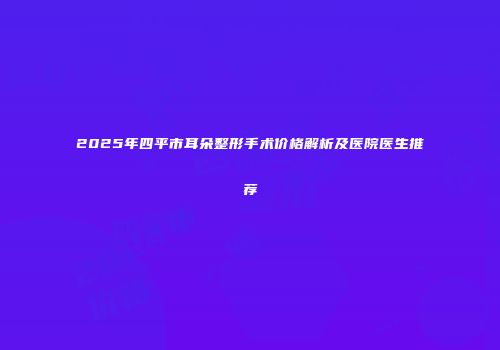 2025年四平市耳朵整形手术价格解析及医院医生推荐