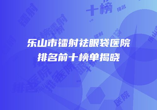 乐山市镭射祛眼袋医院排名前十榜单揭晓