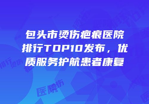 包头市烫伤疤痕医院排行TOP10发布，优质服务护航患者康复