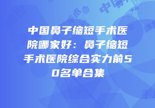 中国鼻子缩短手术医院哪家好：鼻子缩短手术医院综合实力前50名单合集