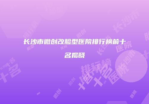 长沙市微创改脸型医院排行榜前十名揭晓