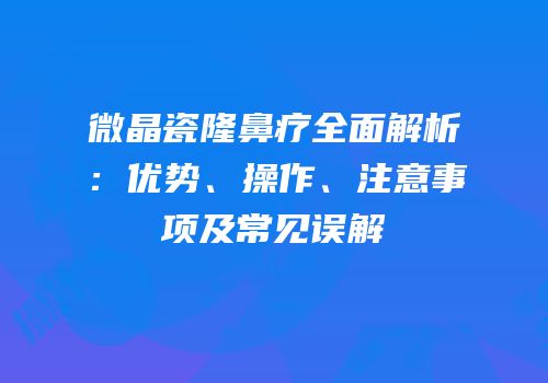 微晶瓷隆鼻疗全面解析：优势、操作、注意事项及常见误解