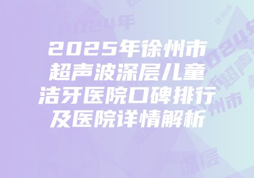 2025年徐州市超声波深层儿童洁牙医院口碑排行及医院详情解析