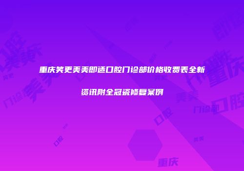 重庆笑更美美即适口腔门诊部价格收费表全新资讯附全冠瓷修复案例