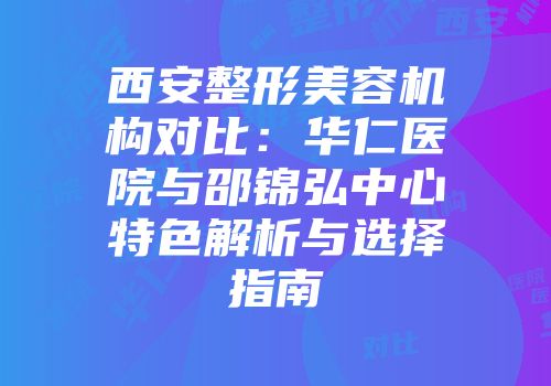 西安整形美容机构对比：华仁医院与邵锦弘中心特色解析与选择指南