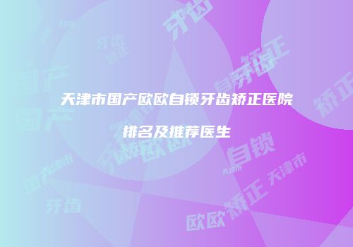 天津市国产欧欧自锁牙齿矫正医院排名及推荐医生