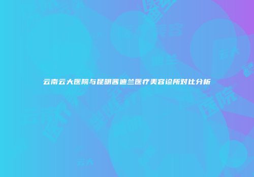 云南云大医院与昆明茜迪兰医疗美容诊所对比分析