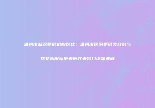 漳州市知名整形机构对比：漳州市医院整形美容科与龙文蓝田新医美医疗美容门诊部详解