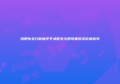 合肥市全口种植牙手术医生与医院推荐及价格参考