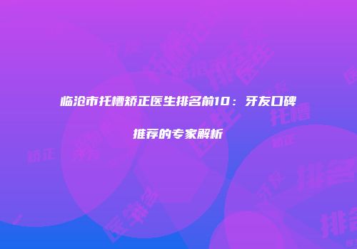 临沧市托槽矫正医生排名前10：牙友口碑推荐的专家解析