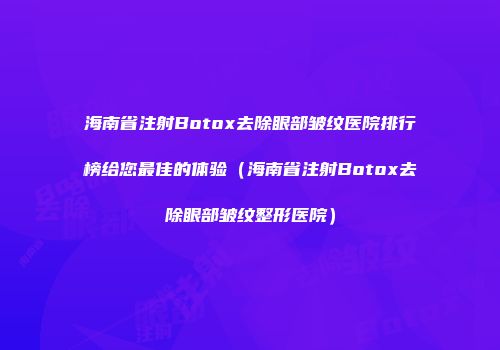 海南省注射Botox去除眼部皱纹医院排行榜给您最佳的体验（海南省注射Botox去除眼部皱纹整形医院）