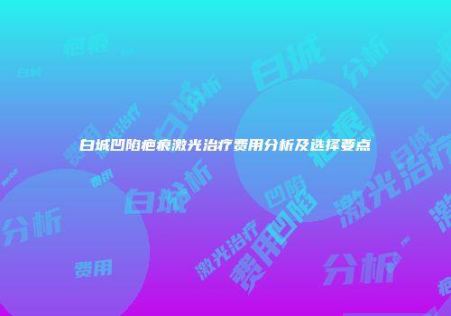 白城凹陷疤痕激光治疗费用分析及选择要点