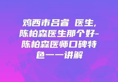 鸡西市吕睿纮医生,陈柏森医生那个好-陈柏森医师口碑特色一一讲解