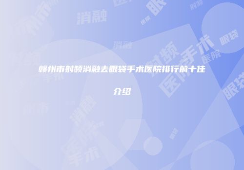 赣州市射频消融去眼袋手术医院排行前十佳介绍