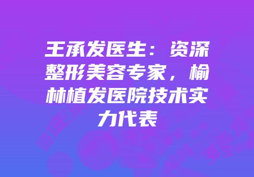 王承发医生：资深整形美容专家，榆林植发医院技术实力代表
