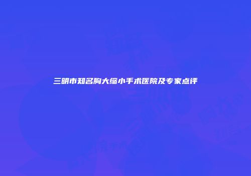 三明市知名胸大缩小手术医院及专家点评