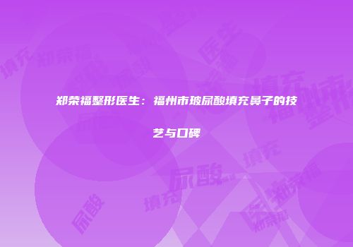 郑荣福整形医生：福州市玻尿酸填充鼻子的技艺与口碑