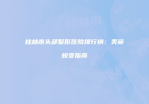 桂林市头部整形医院排行榜：美丽蜕变指南