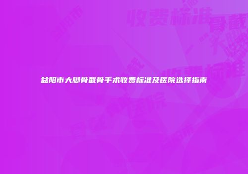 益阳市大脚骨截骨手术收费标准及医院选择指南