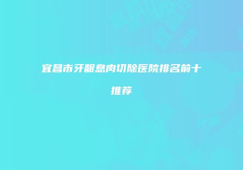 宜昌市牙龈息肉切除医院排名前十推荐
