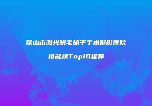 保山市激光脱毛胡子手术整形医院排名榜Top10推荐
