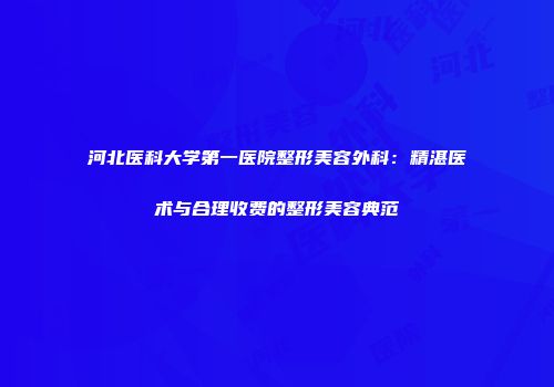 河北医科大学第一医院整形美容外科：精湛医术与合理收费的整形美容典范