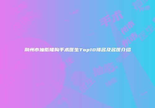 荆州市抽脂隆胸手术医生Top10排名及名医介绍