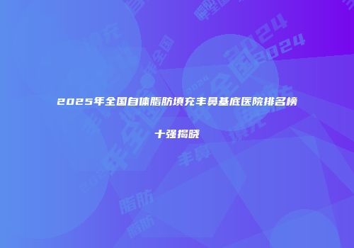 2025年全国自体脂肪填充丰鼻基底医院排名榜十强揭晓