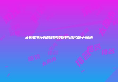 太原市激光清除眼袋医院排名前十解析