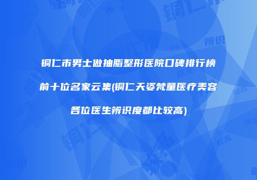 铜仁市男士做抽脂整形医院口碑排行榜前十位名家云集(铜仁天姿梵童医疗美容各位医生辨识度都比较高)
