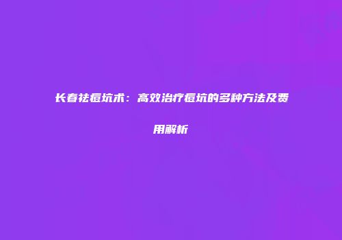 长春祛痘坑术：高效治疗痘坑的多种方法及费用解析