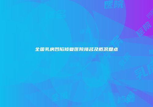 全国乳房凹陷修复医院排名及概况盘点
