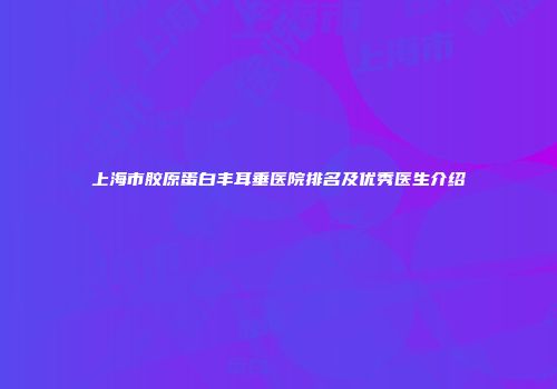 上海市胶原蛋白丰耳垂医院排名及优秀医生介绍