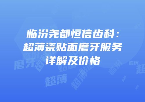 临汾尧都恒信齿科：超薄瓷贴面磨牙服务详解及价格