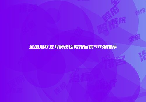 全国治疗左耳畸形医院排名前50强推荐