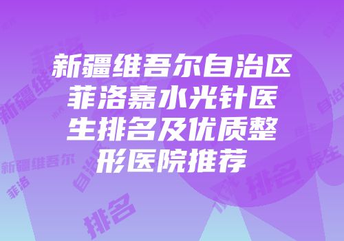 新疆维吾尔自治区菲洛嘉水光针医生排名及优质整形医院推荐