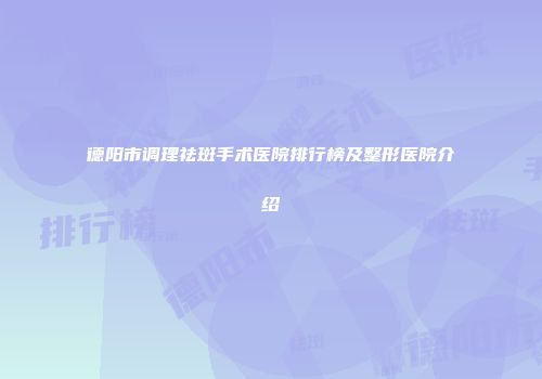德阳市调理祛斑手术医院排行榜及整形医院介绍