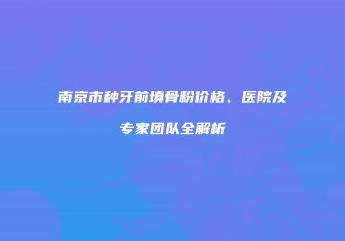南京市种牙前填骨粉价格、医院及专家团队全解析