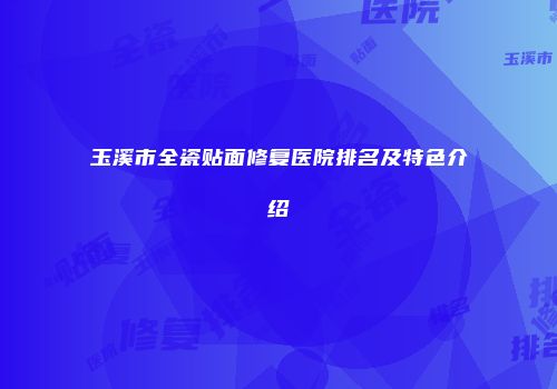 玉溪市全瓷贴面修复医院排名及特色介绍