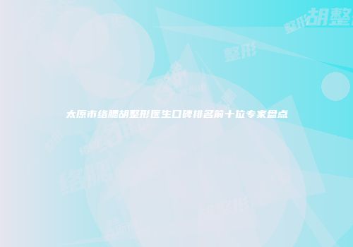 太原市络腮胡整形医生口碑排名前十位专家盘点
