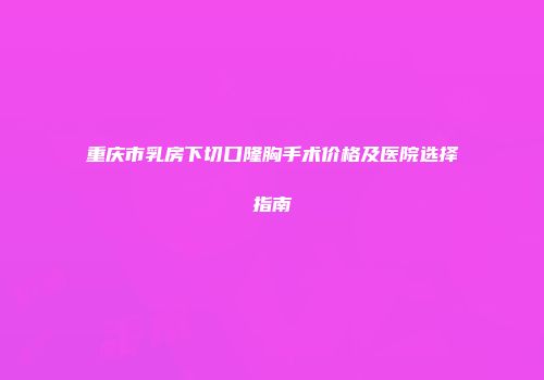 重庆市乳房下切口隆胸手术价格及医院选择指南